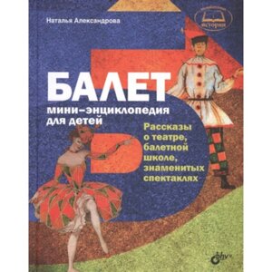 Балет. Мини-энциклопедия для детей. Рассказы о театре, балетной школе, знаменитых спектаклях. Александрова Н. А.