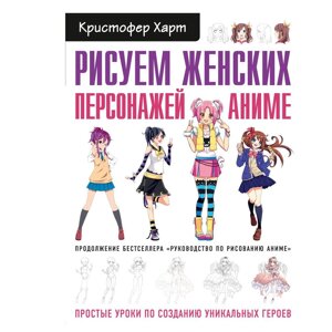 Книга "Рисуем женских персонажей аниме. Простые уроки по созданию уникальных героев" Кристофер Харт / Харт К.