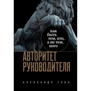 Книга "Авторитет руководителя. Как быть тем, кто, а не тем кого", Александр Глок в Минске от компании «Офистон маркет»